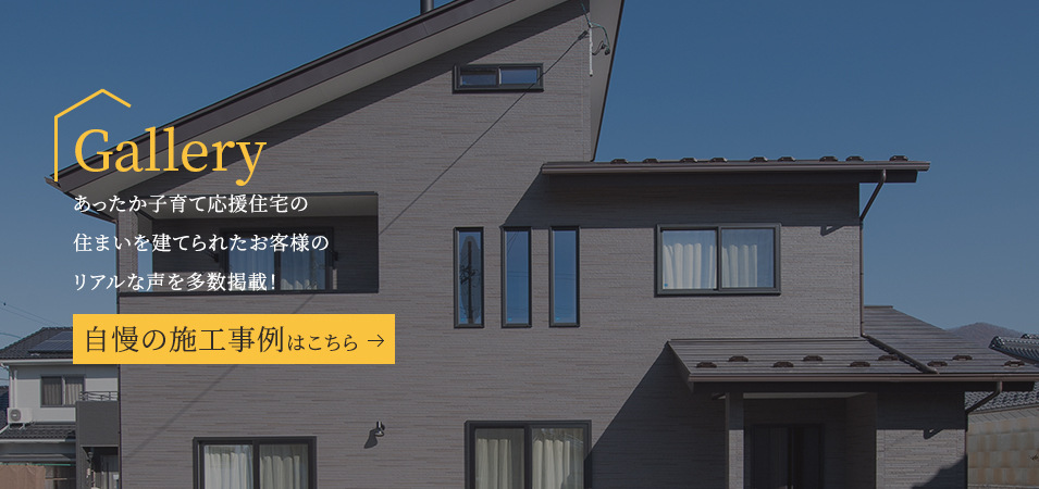 Gallery あったか子育て応援住宅の住まいを建てられたお客様のリアルな声を多数掲載! 自慢の施工事例はこちら