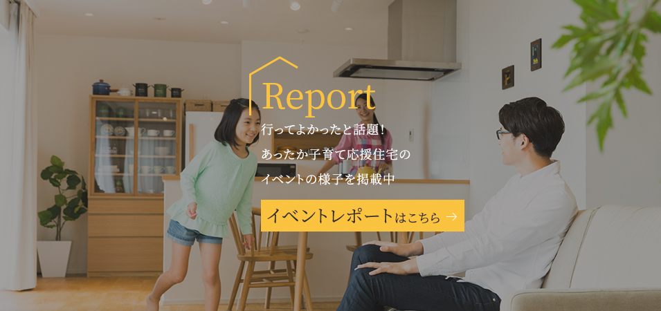 Report 行ってよかったと話題!あったか子育て応援住宅のイベントの様子を掲載中 イベントレポートはこちら